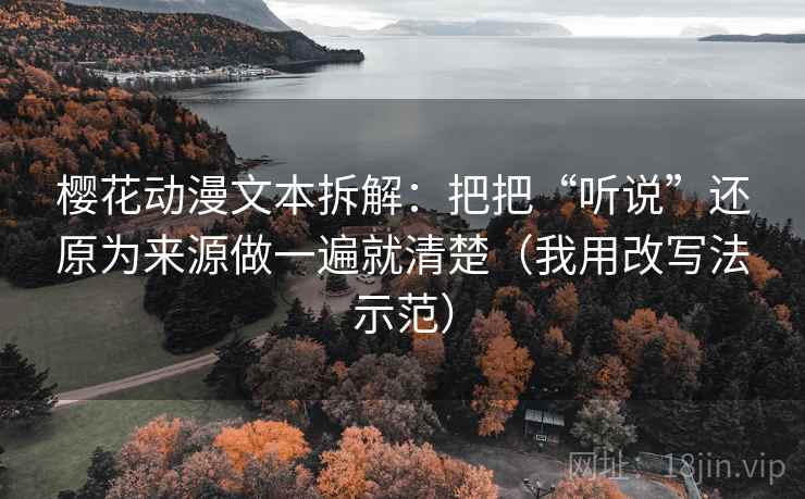 樱花动漫文本拆解：把把“听说”还原为来源做一遍就清楚（我用改写法示范）