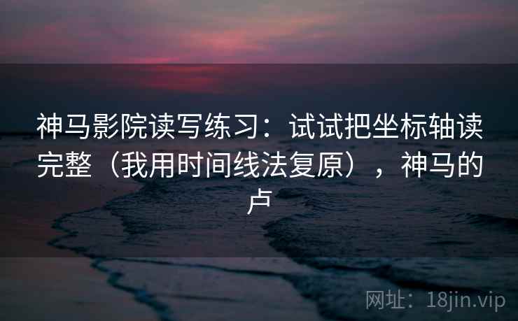 神马影院读写练习:试试把坐标轴读完整(我用时间线法复原),神马的卢 神马影院读写练习:试试把坐标轴读完整(我用时间线法复原),神马的卢