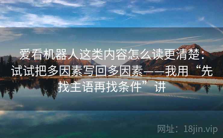 爱看机器人这类内容怎么读更清楚:试试把多因素写回多因素——我用“先找主语再找条件”讲 爱看机器人这类内容怎么读更清楚:试试把多因素写回多因素——我用“先找主语再找条件”讲