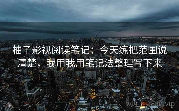 柚子影视阅读笔记:今天练把范围说清楚,我用我用笔记法整理写下来 柚子影视阅读笔记:今天练把范围说清楚,我用我用笔记法整理写下来