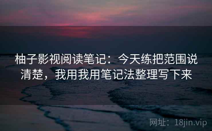 柚子影视阅读笔记:今天练把范围说清楚,我用我用笔记法整理写下来 柚子影视阅读笔记:今天练把范围说清楚,我用我用笔记法整理写下来