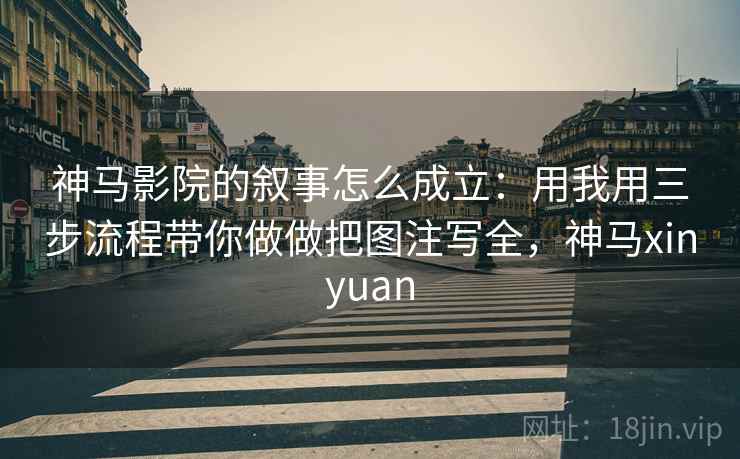 神马影院的叙事怎么成立：用我用三步流程带你做做把图注写全，神马xinyuan