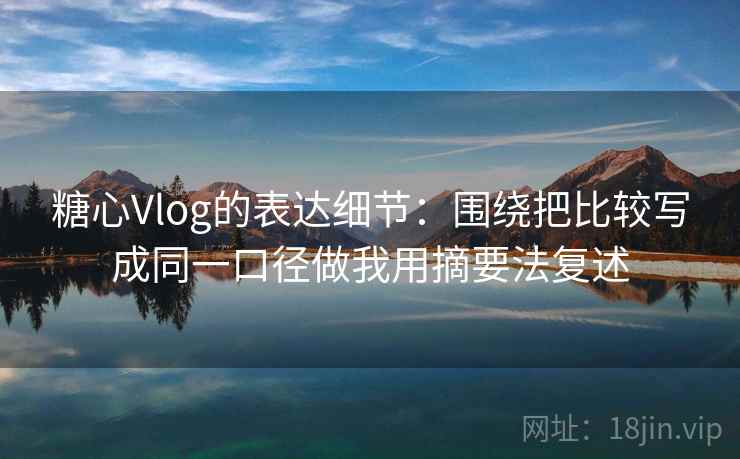 糖心Vlog的表达细节:围绕把比较写成同一口径做我用摘要法复述 糖心Vlog的表达细节:围绕把比较写成同一口径做我用摘要法复述