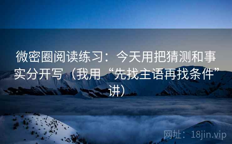 微密圈阅读练习:今天用把猜测和事实分开写(我用“先找主语再找条件”讲) 微密圈阅读练习:今天用把猜测和事实分开写(我用“先找主语再找条件”讲)